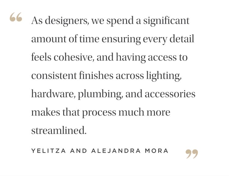 "As designers, we spend a significant amount of time ensuring every detail feels cohesive, and having access to consistent finishes across lighting, hardware, plumbing, and accessories makes that process much more streamlined." Yelitza and Alejandra Mora