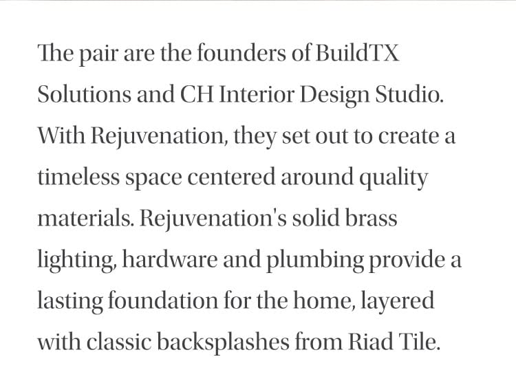 The pair are the founders of BuildTX Solutions and CH Interior Design Studio. With Rejuvenation, they set out to create a timeless space centered around quality materials. Rejuvenation's solid brass lighting, hardware and plumbing provide a lasting foundation for the home, layered with classic backsplashes from Riad Tile.