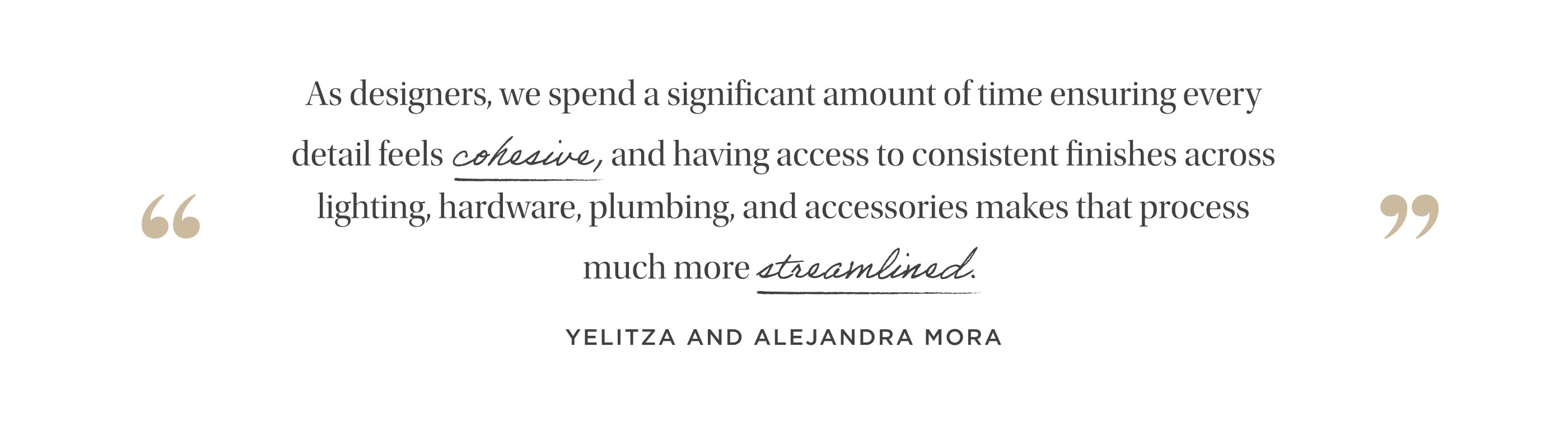 "As designers, we spend a significant amount of time ensuring every detail feels cohesive, and having access to consistent finishes across lighting, hardware, plumbing, and accessories makes that process much more streamlined." Yelitza and Alejandra Mora