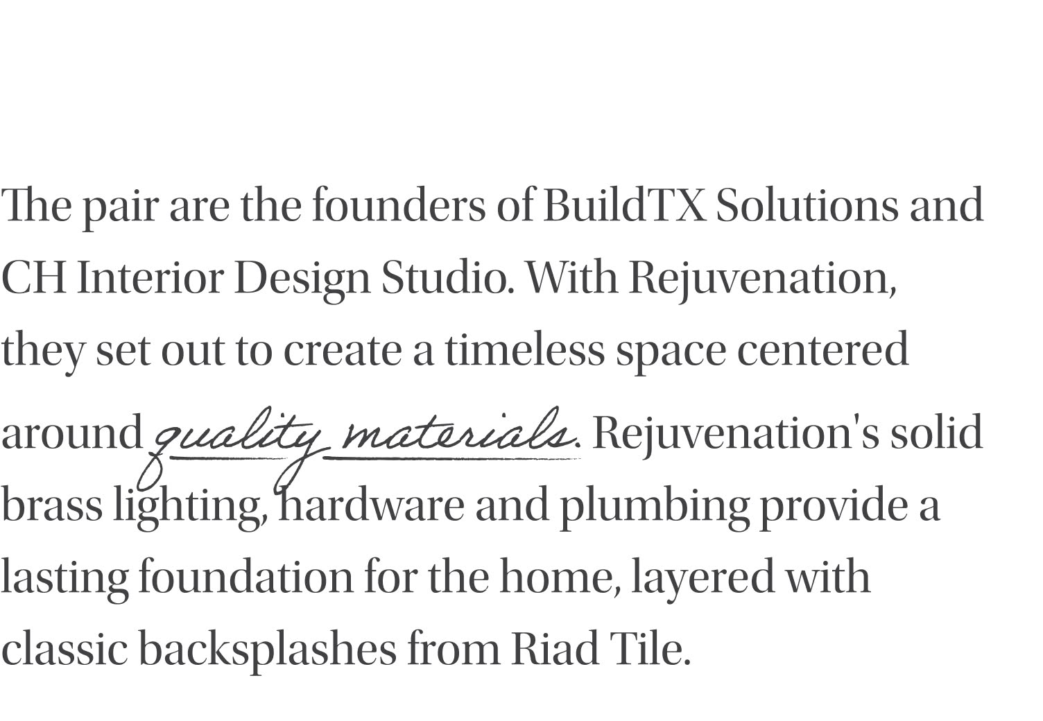 The pair are the founders of BuildTX Solutions and CH Interior Design Studio. With Rejuvenation, they set out to create a timeless space centered around quality materials. Rejuvenation's solid brass lighting, hardware and plumbing provide a lasting foundation for the home, layered with classic backsplashes from Riad Tile.