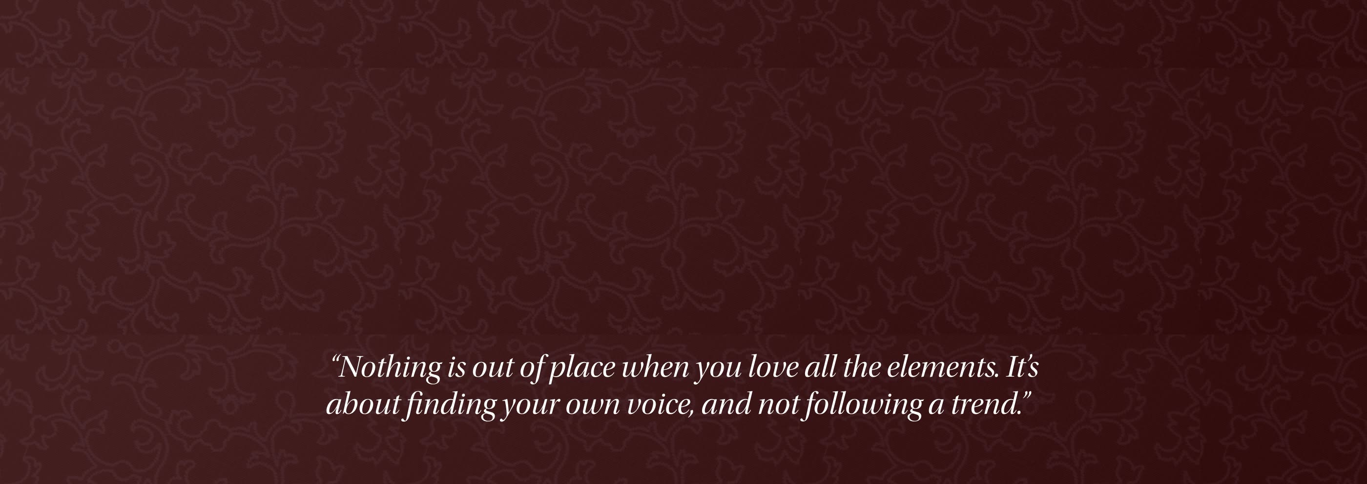 Nothing is out of place when you love all the elements. It's about finding your own voice, and not following a trend.